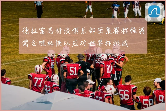 德拉富恩特谈俱乐部密集赛程强调需合理轮换以应对世界杯挑战