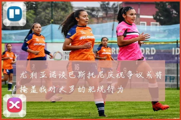 尤利亚诺谈巴斯托尼庆祝争议或将掩盖我对大罗的犯规行为