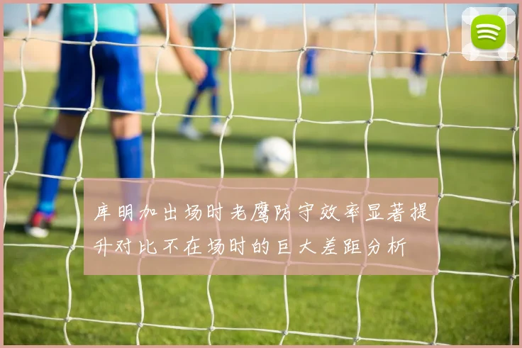 库明加出场时老鹰防守效率显著提升对比不在场时的巨大差距分析