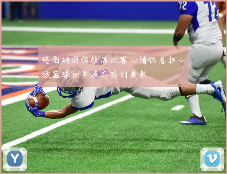 塔图姆因伤缺席比赛心情低落担心被篮球世界遗忘感到煎熬