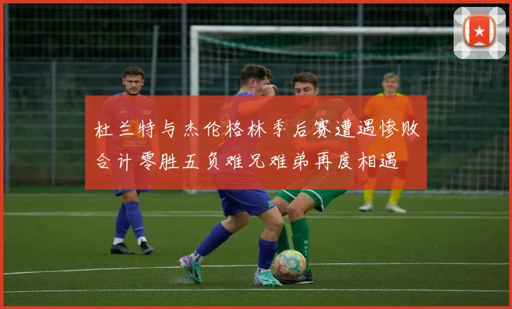 杜兰特与杰伦格林季后赛遭遇惨败合计零胜五负难兄难弟再度相遇