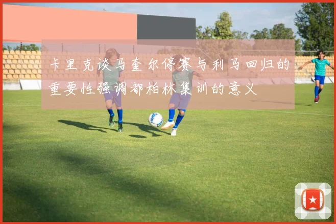 卡里克谈马奎尔停赛与利马回归的重要性强调都柏林集训的意义