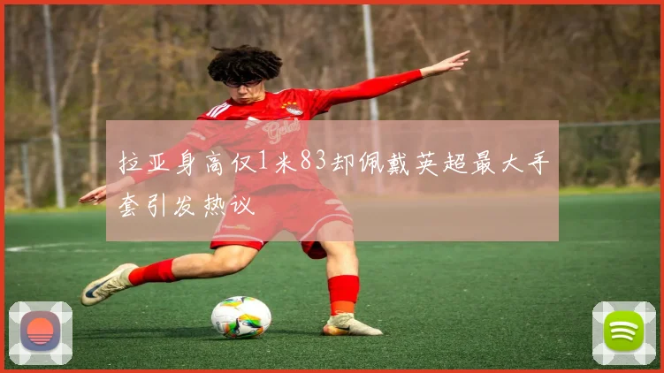 拉亚身高仅1米83却佩戴英超最大手套引发热议